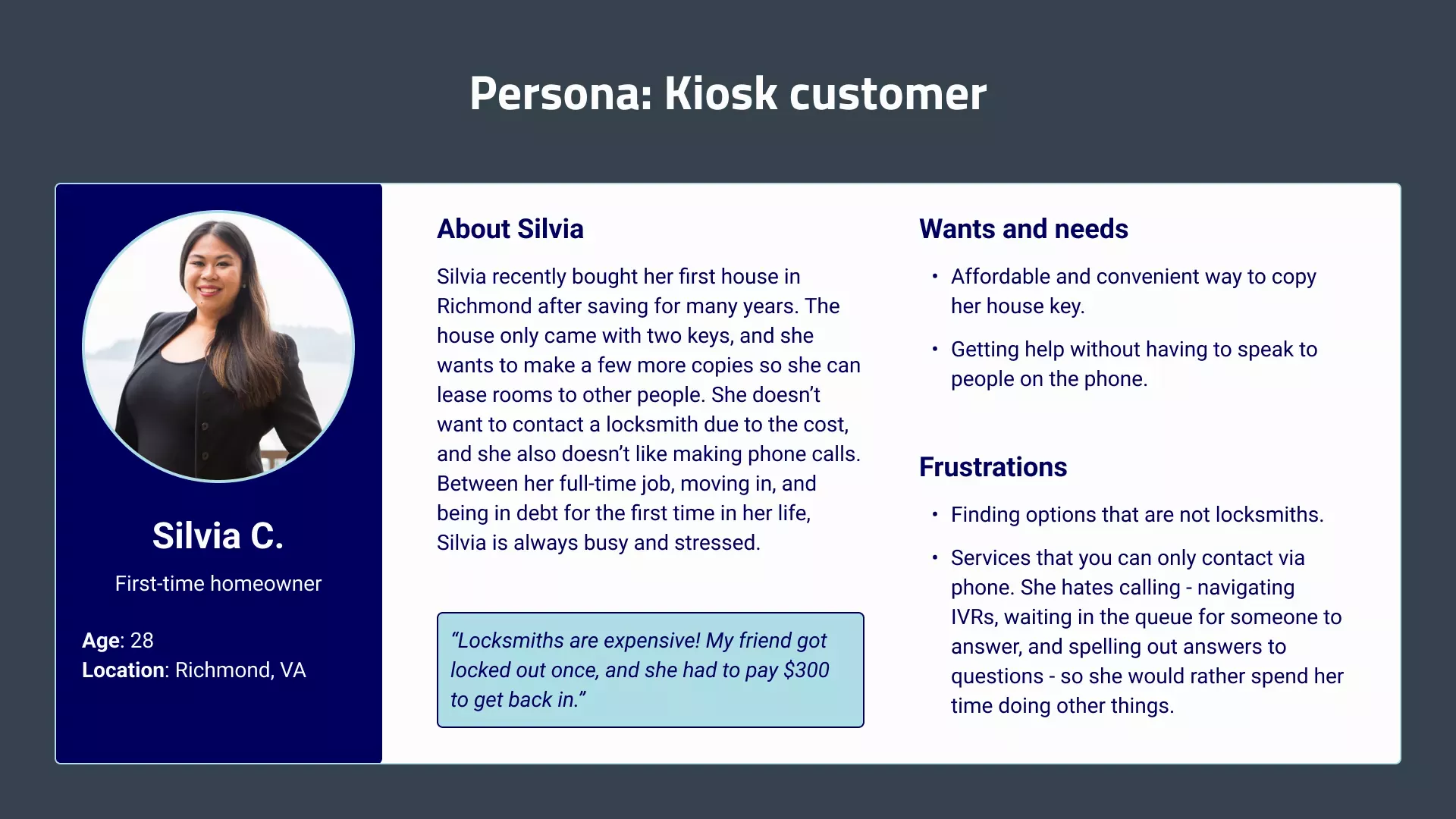 A profile of a typical kiosk customer named Silvia. She is a first-time homeowner that wants to copy her key so she can lease rooms out. She struggles to find options that are both affordable and convenient. Silvia also doesn't like phone calls - she prefers asynchronous methods like email or contact forms.